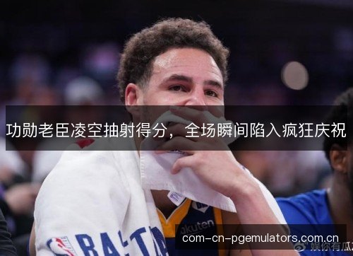 功勋老臣凌空抽射得分，全场瞬间陷入疯狂庆祝